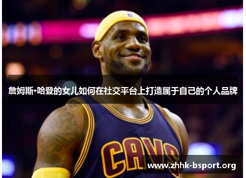 詹姆斯·哈登的女儿如何在社交平台上打造属于自己的个人品牌