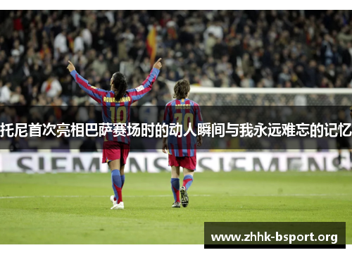 托尼首次亮相巴萨赛场时的动人瞬间与我永远难忘的记忆