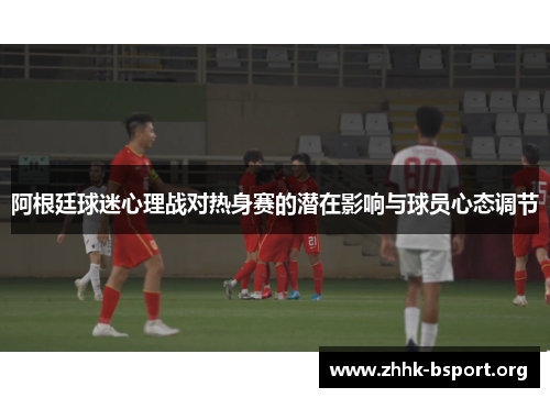 阿根廷球迷心理战对热身赛的潜在影响与球员心态调节
