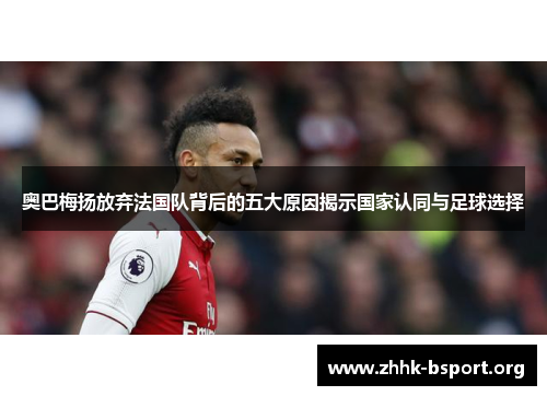 奥巴梅扬放弃法国队背后的五大原因揭示国家认同与足球选择