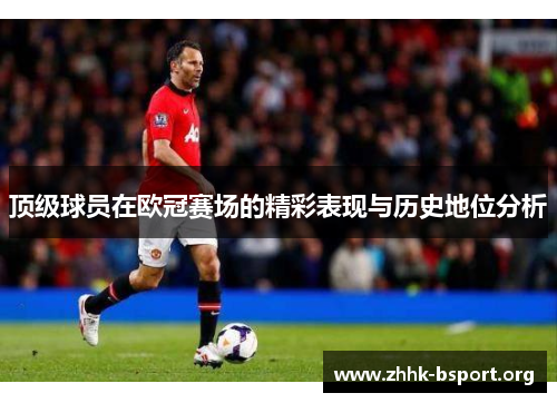 顶级球员在欧冠赛场的精彩表现与历史地位分析