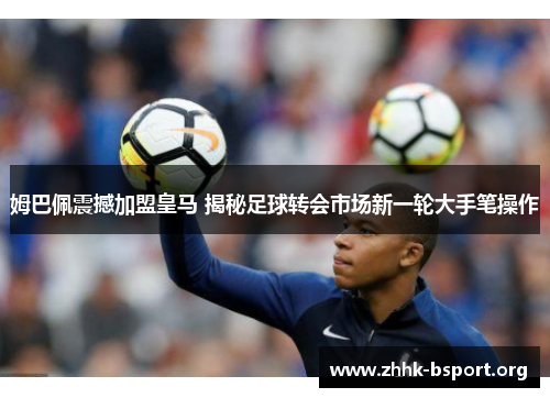 姆巴佩震撼加盟皇马 揭秘足球转会市场新一轮大手笔操作