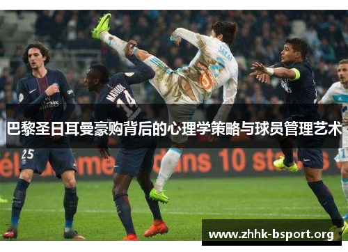 巴黎圣日耳曼豪购背后的心理学策略与球员管理艺术