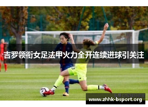 吉罗领衔女足法甲火力全开连续进球引关注