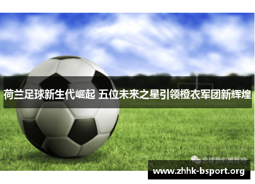 荷兰足球新生代崛起 五位未来之星引领橙衣军团新辉煌