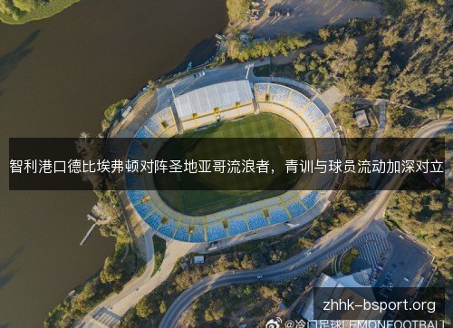 智利港口德比埃弗顿对阵圣地亚哥流浪者，青训与球员流动加深对立